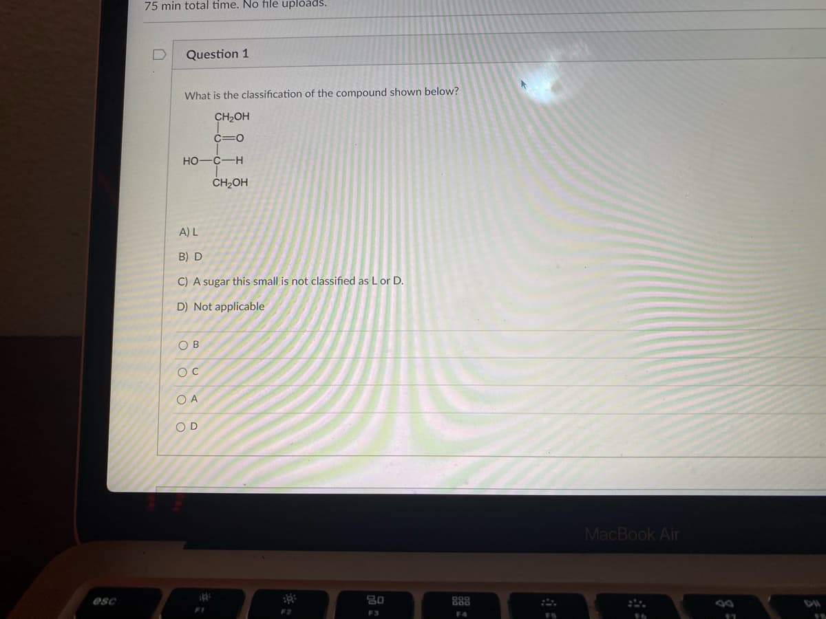 **Question 1**

**What is the classification of the compound shown below?**

\[
\begin{array}{c@{}c@{}c@{}c@{}c}
    &  & \text{CH}_2\text{OH} &  & \\
    & \lvert &  &  & \\
    & \text{C} & \text{=} & \text{O} & \\
    & \lvert &  &  & \\
    \text{HO-} & \text{C} & -\text{H} &  & \\
    & \lvert &  &  & \\
    & \text{CH}_2\text{OH} &  &  & \\
\end{array}
\]

**A) L**

**B) D**

**C) A sugar this small is not classified as L or D.**

**D) Not applicable**

---

- **O B**
- **O C**
- **O A**
- **O D**