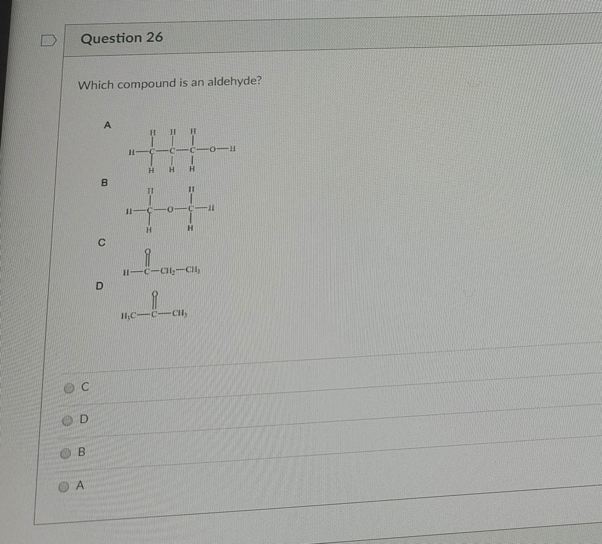 **Question 26**

**Which compound is an aldehyde?**

Four chemical structures (A, B, C, D) are presented.

- **A**: A structure with a carbon chain that includes a carbon double-bonded to oxygen, with hydrogen atoms bonded to the carbons.

- **B**: A structure with a central carbon double-bonded to oxygen and single-bonded to three hydrogen atoms.

- **C**: A structure with a carbonyl group (C=O) bonded to a CH2 group and a CH3 group.

- **D**: A structure with a carbonyl group (C=O) bonded to a CH3 group and a CCl3 group.

The options provided for answering the question are:
- C
- D
- B
- A

[Graph Explanation]

The graphs provided in this question are molecular structures:

- **Option A** shows a linear arrangement of carbon atoms with a carbonyl group (C=O) and several hydrogen (H) atoms.
  
- **Option B** presents a similar structural arrangement, focusing on a central carbon atoms double-bonded to oxygen.
  
- **Option C** is characterized by a carbonyl group flanked by a methylene (CH2) group and a methyl (CH3) group.
  
- **Option D** displays a carbonyl group bonded to a methyl group and a trichloromethyl (CCl3) group.

**Answer:**

To identify the aldehyde, note that aldehydes have a carbonyl group (C=O) bonded to at least one hydrogen atom. 

In this case, correct option indicating an aldehyde structure is:
- **B**, where a carbonyl group is bonded to a carbon with two hydrogen atoms (H).

Select option B.