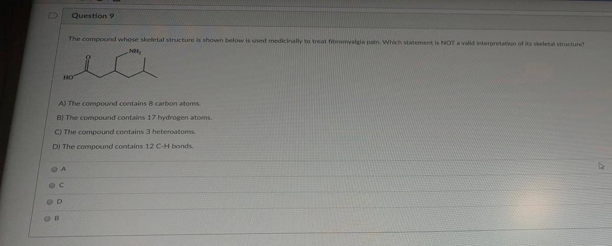 ### Question 9

The compound whose skeletal structure is shown below is used medicinally to treat fibromyalgia pain. Which statement is NOT a valid interpretation of its skeletal structure?

![Chemical Structure](https://example.com/compound-structure) *(Note: In an actual educational website, a relevant image URL would be provided)*

```
   NH2
    |
   / \
  |   |  
HO-C--C--C--C=O
    |   |
    OH  |
        |
```

A) The compound contains 8 carbon atoms.  
B) The compound contains 17 hydrogen atoms.  
C) The compound contains 3 heteroatoms.  
D) The compound contains 12 C-H bonds.  

```
○ A
○ C
○ D
○ B
```

### Detailed Explanation:
The structure contains:
- 8 carbon atoms if the skeletal structure indicates it.
- 3 heteroatoms, which typically refer to atoms other than carbon or hydrogen (in this case, it seems to be oxygen and nitrogen).
- 12 C-H bonds can be visualized by interpreting the implicit hydrogen atoms bonded to the carbons.