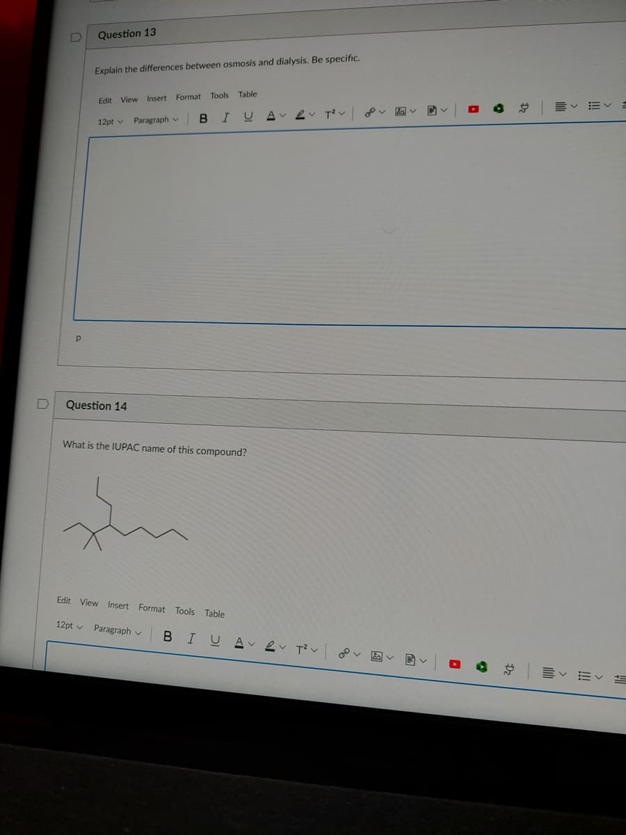 Question 13
Explain the differences between osmosis and dialysis. Be specific.
Table
Edit View Insert Format Tools
B.
IUA
12pt v
Paragraph v
Question 14
What is the IUPAC name of this compound?
Edit View Insert Forma
Tools Table
12pt v Paragraph v
BIUA ev Tv
