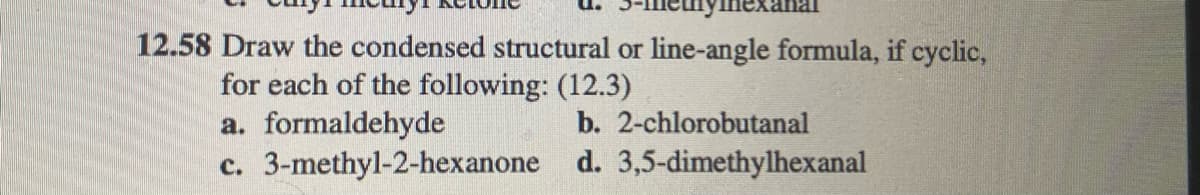 12.58 Draw the condensed structural or line-angle formula, if cyclic,
for each of the following: (12.3)
a. formaldehyde
c. 3-methyl-2-hexanone d. 3,5-dimethylhexanal
b. 2-chlorobutanal
