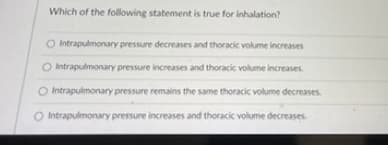 Which of the following statement is true for inhalation?
O Intrapulmonary pressure decreases and thoracic volume increases
O Intrapulmonany pressure increases and thoracic volume increases.
O Intrapulmonary pressure remains the same thoracic volume decreases
O Intrapulmonary pressure increases and thoracic volume decreases.

