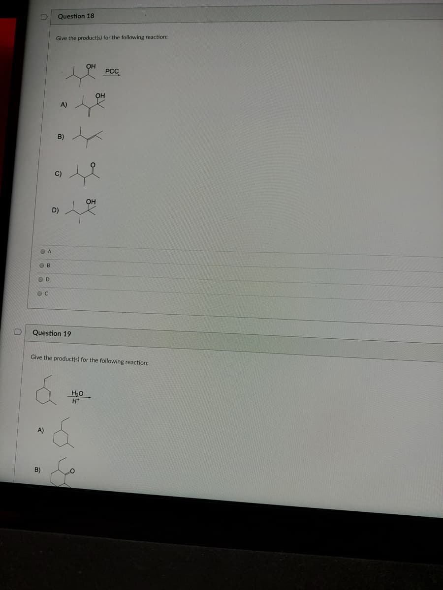 Question 18
Give the product(s) for the following reaction:
OH
PCC
OH
A)
B)
C)
OH
D)
O A
OB
OD
Question 19
Give the product(s) for the following reaction:
H,0
A)
B)
