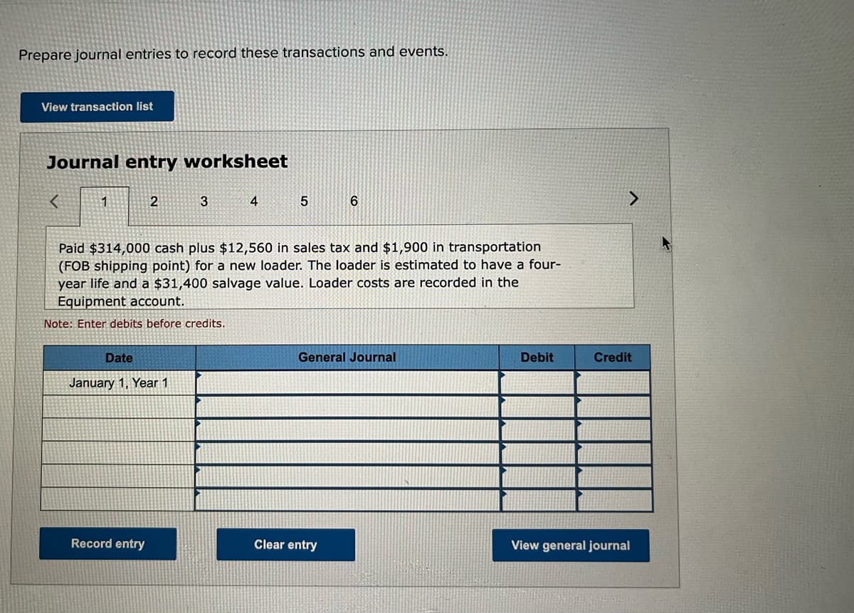 Prepare journal entries to record these transactions and events.
View transaction list
Journal entry worksheet
1
2
3
4
Paid $314,000 cash plus $12,560 in sales tax and $1,900 in transportation
(FOB shipping point) for a new loader. The loader is estimated to have a four-
year life and a $31,400 salvage value. Loader costs are recorded in the
Equipment account.
Note: Enter debits before credits.
Date
General Journal
Debit
Credit
January 1, Year 1
Record entry
Clear entry
View general journal
