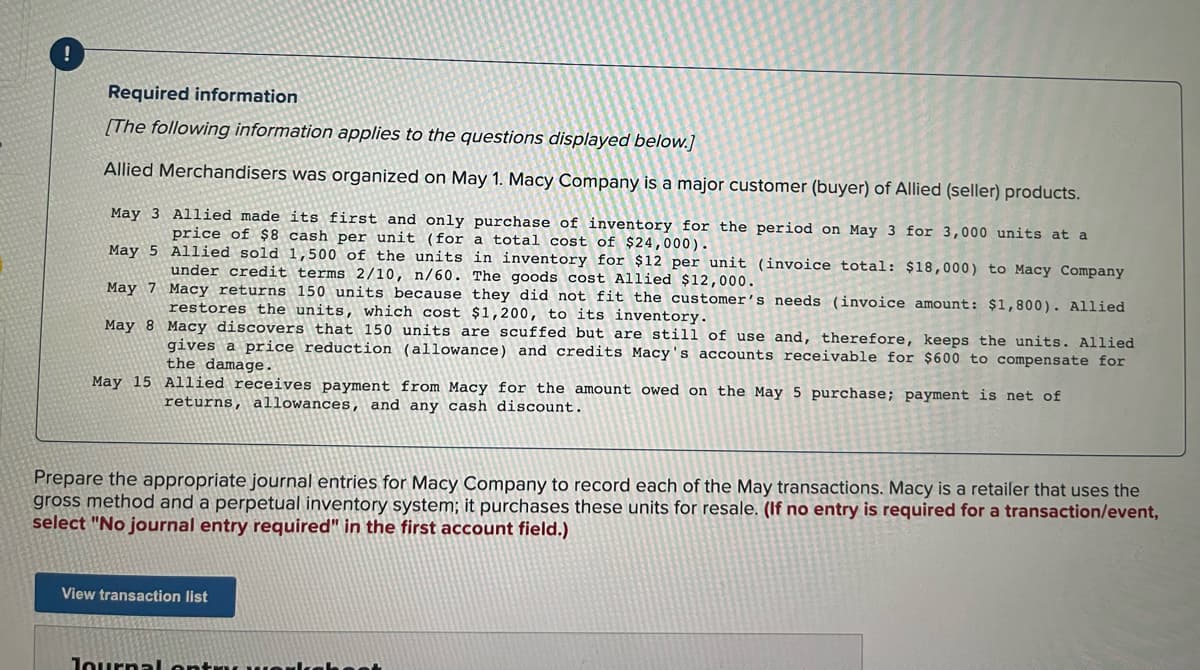 Required information
[The following information applies to the questions displayed below.]
Allied Merchandisers was organized on May 1. Macy Company is a major customer (buyer) of Allied (seller) products.
May 3 Allied made its first and only purchase of inventory for the period on May 3 for 3,000 units at a
price of $8 cash per unit (for a total cost of $24,000).
May 5 Allied sold 1,500 of the units in inventory for $12 per unit (invoice total: $18,000) to Macy Company
under credit terms 2/10, n/60. The goods cost Allied $12,000.
May 7 Macy returns 150 units because they did not fit the customer's needs (invoice amount: $1,800). Allied
restores the units, which cost $1,200, to its inventory.
May 8 Macy discovers that 150 units are scuffed but are still of use and, therefore, keeps the units. Allied
gives a price reduction (allowance) and credits Macy's accounts receivable for $600 to compensate for
the damage.
May 15 Allied receives payment from Macy for the amount owed on the May 5 purchase; payment is net of
returns, allowances, and any cash discount.
Prepare the appropriate journal entries for Macy Company to record each of the May transactions. Macy is a retailer that uses the
gross method and a perpetual inventory system; it purchases these units for resale. (If no entry is required for a transaction/event,
select "No journal entry required" in the first account field.)
View transaction list
Journa lontru we
