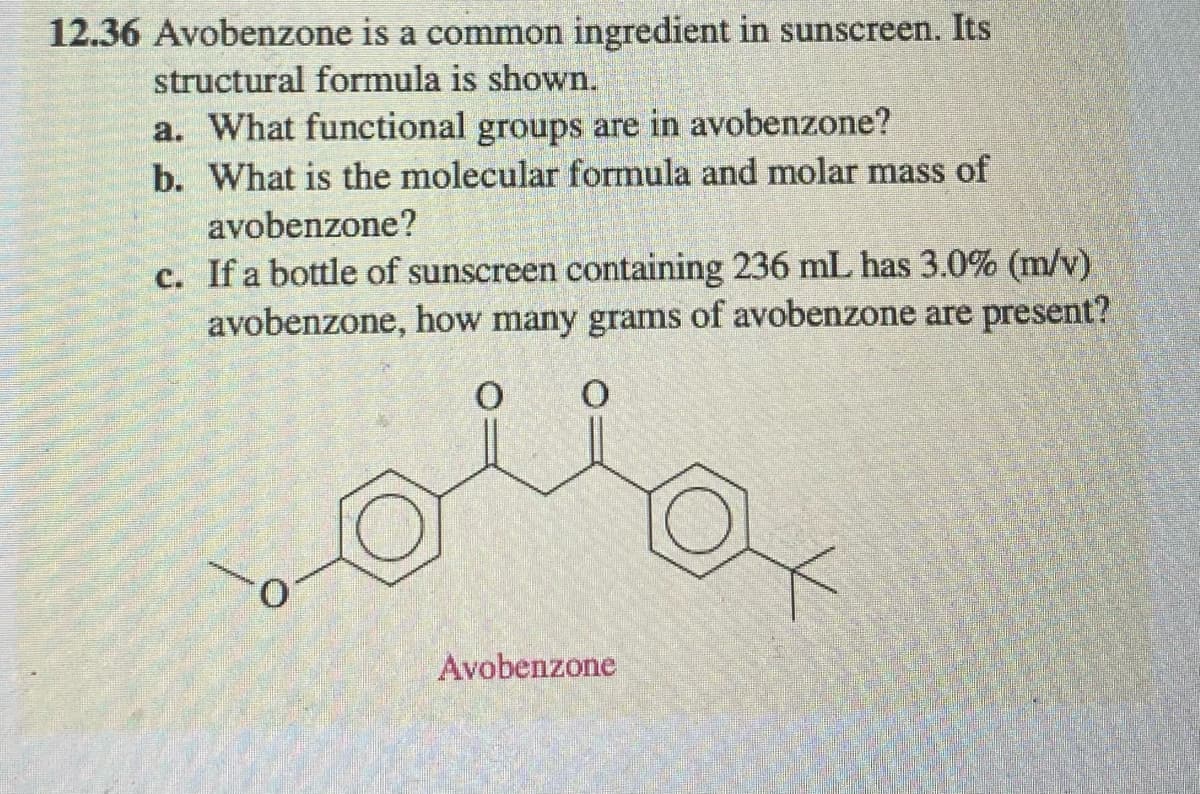 12.36 Avobenzone is a common ingredient in sunscreen. Its
structural formula is shown.
a. What functional groups are in avobenzone?
b. What is the molecular formula and molar mass of
avobenzone?
c. If a bottle of sunscreen containing 236 mL has 3.0% (m/v)
avobenzone, how many grams of avobenzone are present?
Avobenzone
