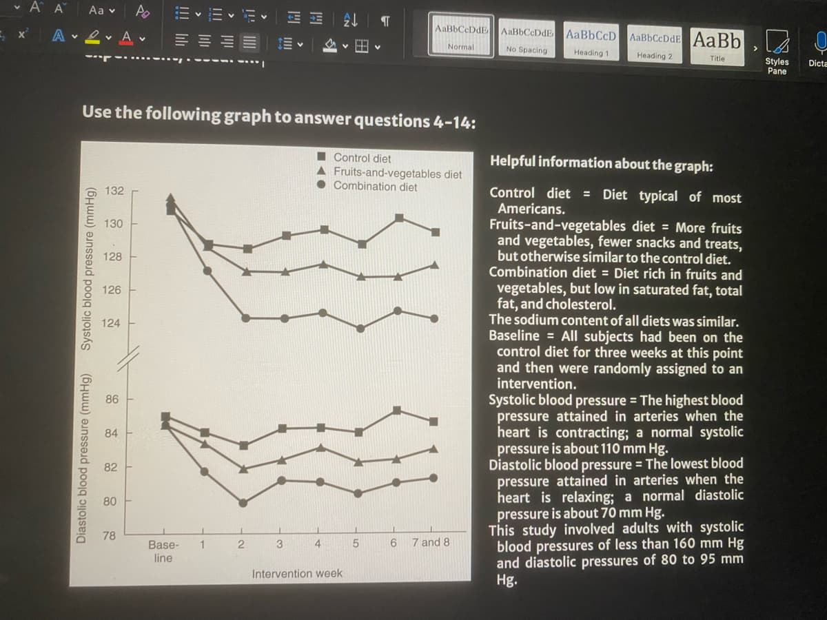 v A A
Aa v
A v 2 v A v
AaBbCcDdE
AaBbCcDdE AABBCCD
AaBbCcDdE AaBb
Normal
No Spacing
>
Heading 1
Heading 2
Title
Styles
Pane
Dicta
Use the following graph to answer questions 4-14:
I Control diet
A Fruits-and-vegetables diet
• Combination diet
Helpful information about the graph:
132
Control diet = Diet typical of most
Americans.
Fruits-and-vegetables diet = More fruits
and vegetables, fewer snacks and treats,
but otherwise similar to the control diet.
Combination diet = Diet rich in fruits and
vegetables, but low in saturated fat, total
fat, and cholesterol.
The sodium content of all diets was similar.
Baseline = All subjects had been on the
control diet for three weeks at this point
and then were randomly assigned to an
intervention.
130
128
126
124
Systolic blood pressure = The highest blood
pressure attained in arteries when the
heart is contracting; a normal systolic
pressure is about 110 mm Hg.
Diastolic blood pressure = The lowest blood
pressure attained in arteries when the
heart is relaxing; a normal diastolic
pressure is about 70 mm Hg.
This study involved adults with systolic
blood pressures of less than 160 mm Hg
and diastolic pressures of 80 to 95 mm
Hg.
86
84
82
80
78
3
4
6
7 and 8
Base-
line
1
Intervention week
Diastolic blood pressure (mmHg)
Systolic blood pressure (mmHg)
శ్రీ శ్రీ శ్రీ శ్ీ
