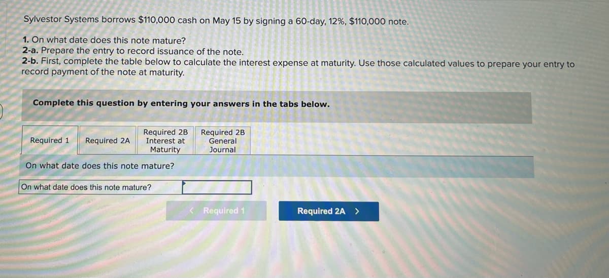 ### Financial Accounting: Note Payable Example

Sylvestor Systems borrows $110,000 cash on May 15 by signing a 60-day, 12%, $110,000 note.

#### Instructions:
1. **Identify the Maturity Date:**
   - **Question:** On what date does this note mature?

2. **Recording the Issuance of the Note:**
   - **Task:** Prepare the journal entry to record the issuance of the note.

3. **Calculating and Recording Interest Expense at Maturity:**
   - **Task:** 
     1. First, complete the table to calculate the interest expense at maturity.
     2. Use those calculated values to prepare the journal entry to record the payment of the note at maturity.

----

#### Methods to Complete the Exercise:

* **Section Required 1:**
  - **Question:** On what date does this note mature?
  - **Answer Field:**
    - On what date does this note mature?
  
* **Section Required 2A:** 
  - Contains tasks related to preparing the entry to record issuance of the note.
  
* **Section Required 2B:** 
  - Split into two parts:
    - **Interest at Maturity:** Complete this first to calculate the interest.
    - **General Journal:** Use the calculated interest to prepare the corresponding journal entry.

----

#### Visual Guide:
The provided interface allows users to input answers through a structured format, divided comprehensively into sections (Required 1, Required 2A, Required 2B). Use the tabs provided to navigate between different parts of the exercise. Ensure accurate calculations and correct journal entries.

### Summary:
This exercise helps you learn how to determine the maturity date of a note payable, record its issuance, and calculate and record the interest expense incurred at maturity.