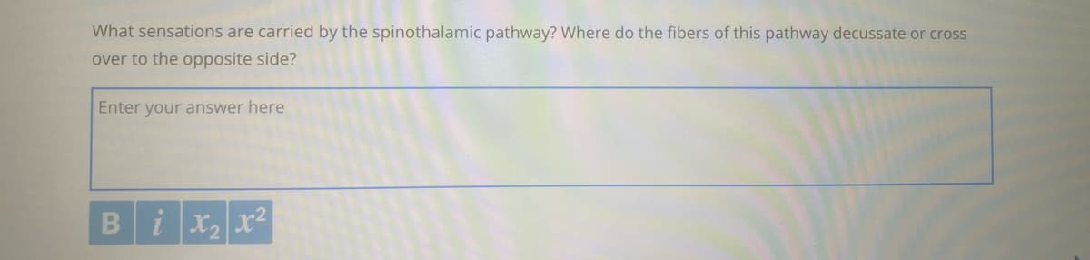 What sensations are carried by the spinothalamic pathway? Where do the fibers of this pathway decussate or cross
over to the opposite side?
Enter your answer here
Bix2 x2
