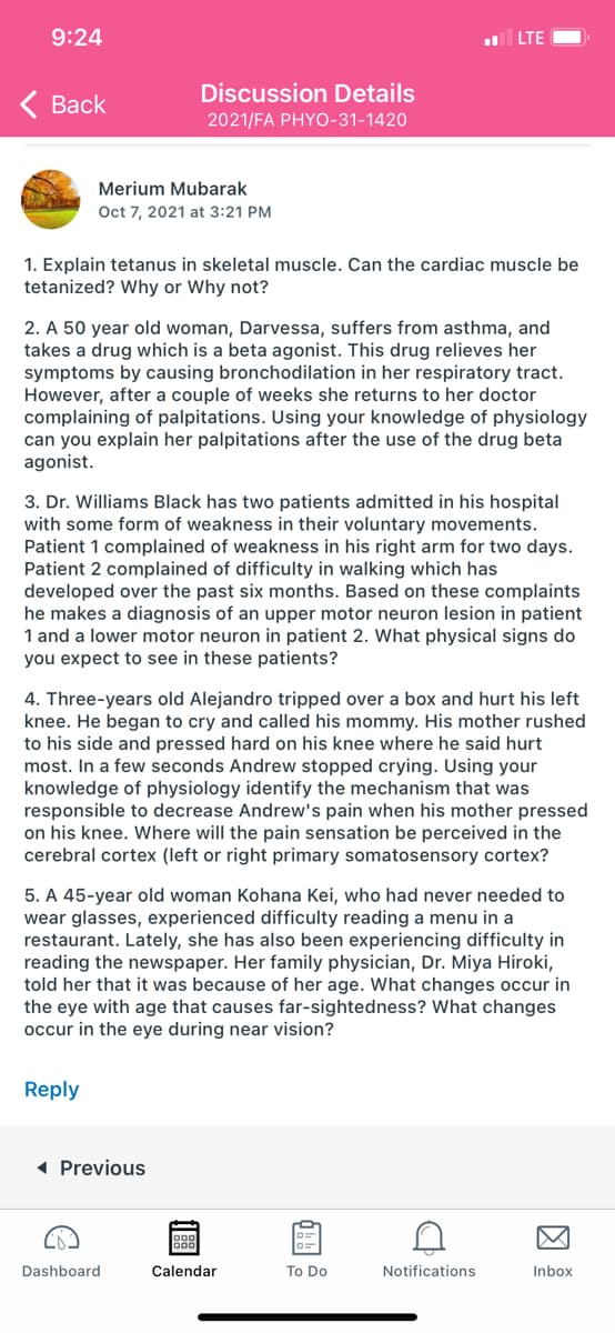 9:24
LTE
Discussion Details
< Вack
2021/FA PHYO-31-1420
Merium Mubarak
Oct 7, 2021 at 3:21 PM
1. Explain tetanus in skeletal muscle. Can the cardiac muscle be
tetanized? Why or Why not?
2. A 50 year old woman, Darvessa, suffers from asthma, and
takes a drug which is a beta agonist. This drug relieves her
symptoms by causing bronchodilation in her respiratory tract.
However, after a couple of weeks she returns to her doctor
complaining of palpitations. Using your knowledge of physiology
can you explain her palpitations after the use of the drug beta
agonist.
3. Dr. Williams Black has two patients admitted in his hospital
with some form of weakness in their voluntary movements.
Patient 1 complained of weakness in his right arm for two days.
Patient 2 complained of difficulty in walking which has
developed over the past six months. Based on these complaints
he makes a diagnosis of an upper motor neuron lesion in patient
1 and a lower motor neuron in patient 2. What physical signs do
you expect to see in these patients?
4. Three-years old Alejandro tripped over a box and hurt his left
knee. He began to cry and called his mommy. His mother rushed
to his side and pressed hard on his knee where he said hurt
most. In a few seconds Andrew stopped crying. Using your
knowledge of physiology identify the mechanism that was
responsible to decrease Andrew's pain when his mother pressed
on his knee. Where will the pain sensation be perceived in the
cerebral cortex (left or right primary somatosensory cortex?
5. A 45-year old woman Kohana Kei, who had never needed to
wear glasses, experienced difficulty reading a menu in a
restaurant. Lately, she has also been experiencing difficulty in
reading the newspaper. Her family physician, Dr. Miya Hiroki,
told her that it was because of her age. What changes occur in
the eye with age that causes far-sightedness? What changes
occur in the eye during near vision?
Reply
1 Previous
Dashboard
Calendar
To Do
Notifications
Inbox
因
