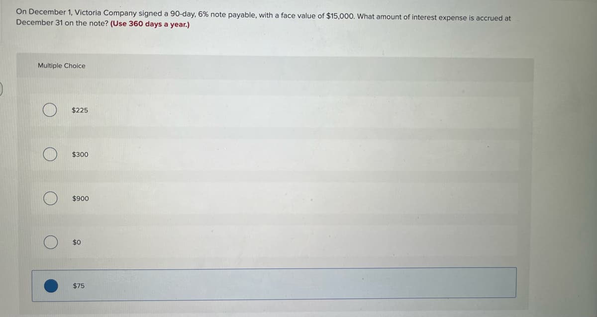 ### Calculating Interest Expense Accrued on a Note Payable

On December 1, Victoria Company signed a 90-day, 6% note payable, with a face value of $15,000. To determine the amount of interest expense accrued at December 31 on the note, consider the following:

#### Formula for Interest Calculation
\[ \text{Interest} = \text{Principal} \times \text{Rate} \times \text{Time} \]

Where:
- Principal is the face value of the note.
- Rate is the annual interest rate.
- Time is the portion of the year the interest is accrued. (Use 360 days a year for the calculation, not 365.)

#### Given Data
- Principal (P): $15,000
- Annual Interest Rate (R): 6%
- Time (T): 30 days (from December 1 to December 31 since it's a 90-day note and we are calculating for one month).

#### Calculation
1. Convert the annual rate to a daily rate: 
\[ \text{Daily Rate} = \frac{6\%}{360} = 0.01667\% \]

2. Calculate the interest for 30 days:
\[ \text{Interest} = P \times R \times T \]
\[ \text {Interest} = 15,000 \times \frac{6}{100} \times \frac{30}{360} \]
\[ \text {Interest} = 15,000 \times 0.06 \times \frac{1}{12} \]
\[ \text {Interest} = 15,000 \times 0.005 \]
\[ \text {Interest} = 75 \]

#### Multiple Choice Question
What amount of interest expense is accrued at December 31 on the note?

- \( \circ \) $225
- \( \circ \) $300
- \( \circ \) $900
- \( \circ \) $0
- \( \bullet \) $75

The correct answer is **$75**.