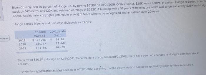 Bison Co. acqulred 70 percent of Hodge Co. by paying $650K on 01/01/2019. Of this amout, $20K was a control premlum. Hodge reported comm
stock on 01/01/2019 of $420K and retained earnings of $252K. A buliding with a 10 years remaining useful life was undervalued by $28K on Hodge
books. Additionally, copyrights (Intangible assets) of $80K were to be recognized and amortized over 20 years.
Hodge earned Income and paid cash dividends as follows:
Income Dividends
Paid
$ 54.6K
61.6K
Earned
2019
$ 105.OK
2020
134.4K
2021
154.0K
84.0K
Bison owed S$30,8K to Hodge on 12/3V2021. Since the date of acquisition (01/01/2019), there have been no changes in Hodge's common stock
account.
Provide the consolidation entries needed as of 12/31/2021 assuhing that the equity method had been applied by Bison for this acquisition
