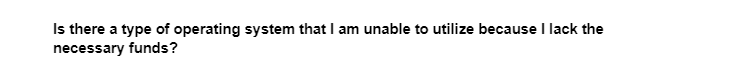 Is there a type of operating system that I am unable to utilize because I lack the
necessary funds?