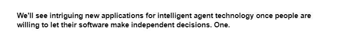 We'll see intriguing new applications for intelligent agent technology once people are
willing to let their software make independent decisions. One.