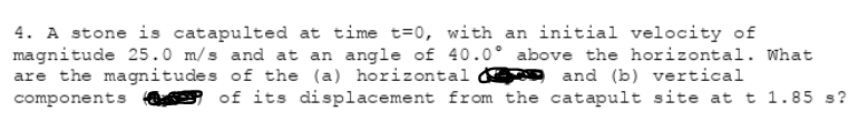 4. A stone is catapulted at time t=0, with an initial velocity of
magnitude 25.0 m/s and at an angle of 40.0° above the horizontal. What
are the magnitudes of the (a) horizontal
components e of its displacement from the catapult site at t 1.85 s?
and (b) vertical
