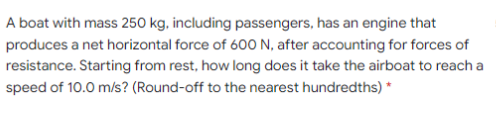 A boat with mass 250 kg, including passengers, has an engine that
produces a net horizontal force of 600 N, after accounting for forces of
resistance. Starting from rest, how long does it take the airboat to reach a
speed of 10.0 m/s? (Round-off to the nearest hundredths) *