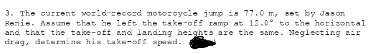 3. The current world-record motorcycle jump is 77.0 m, set by Jason
Renie. Assume that he left the take-off ramp at 12.0° to the horizontal
and that the take-off and landing heights are the same. Neglecting air
drag, determine his take-off speed.
