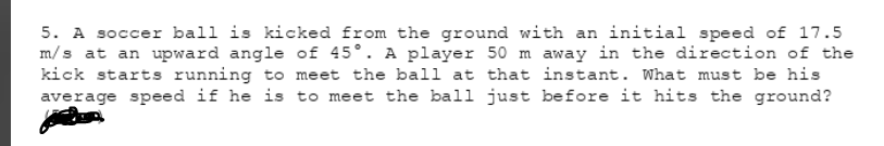 5. A soccer ball is kicked from the ground with an initial speed of 17.5
m/s at an upward angle of 45°. A player 50 m away in the direction of the
kick starts running to meet the ball at that instant. What must be his
average speed if he is to meet the ball just before it hits the ground?
