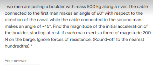 Two men are pulling a boulder with mass 500 kg along a river. The cable
connected to the first man makes an angle of 60° with respect to the
direction of the canal, while the cable connected to the second man
makes an angle of -45°. Find the magnitude of the initial acceleration of
the boulder, starting at rest, if each man exerts a force of magnitude 200
N on the barge. Ignore forces of resistance. (Round-off to the nearest
hundredths) *
Your answer