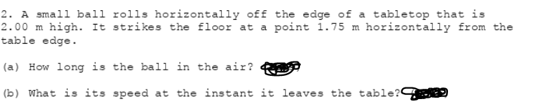 2. A small ball rolls horizontally off the edge of a tabletop that is
2.00 m high. It strikes the floor at a point 1.75 m horizontally from the
table edge.
(a) How long is the ball in the air?
(b) What is its speed at the instant it leaves the table?
