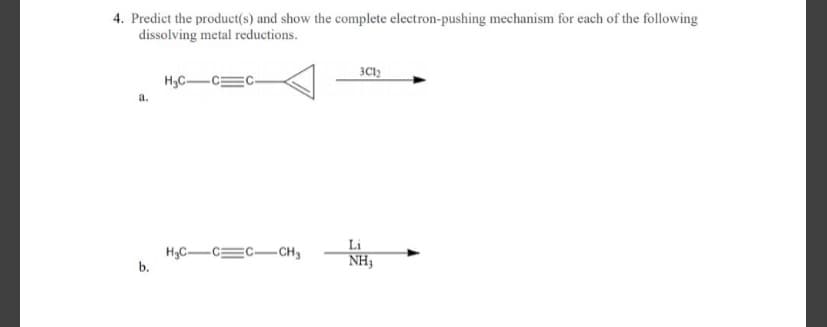 4. Predict the product(s) and show the complete electron-pushing mechanism for each of the following
dissolving metal reductions.
H,C-
a.
Li
H3C-CEC-CH3
b.
NH3
