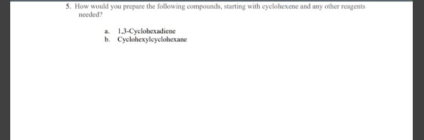 5. How would you prepare the following compounds, starting with cyclohexene and any other reagents
needed?
a. 1,3-Cyclohexadiene
b. Cyclohexyleyclohexane
