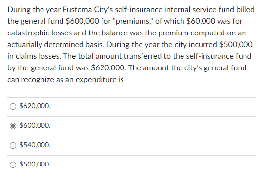 During the year Eustoma City's self-insurance internal service fund billed
the general fund $600,000 for "premiums," of which $60,000 was for
catastrophic losses and the balance was the premium computed on an
actuarially determined basis. During the year the city incurred $500,000
in claims losses. The total amount transferred to the self-insurance fund
by the general fund was $620,000. The amount the city's general fund
can recognize as an expenditure is
$620,000.
$600,000.
$540,000.
$500,000.