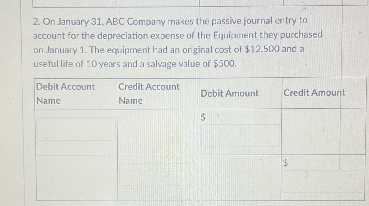 2. On January 31, ABC Company makes the passive journal entry to
account for the depreciation expense of the Equipment they purchased
on January 1. The equipment had an original cost of $12,500 and a
useful life of 10 years and a salvage value of $500.
Debit Account
Name
Credit Account
Name
Debit Amount
$
Credit Amount
LA
$