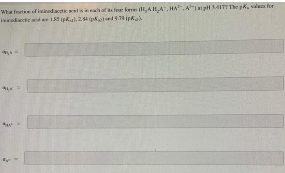 What fraction of iminodiacetic acid is in each of its four forms (H₂A H₂A, HA², A³) at pH 3.417? The pK, values for
iminodiacetic acid are 1.85 (pKat), 2.84 (pK₂2) and 9.79 (pKa3).
aH₂A =
aH, A
=
aHA =
a