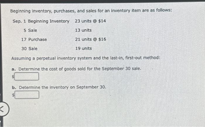 Beginning inventory, purchases, and sales for an inventory item are as follows:
Sep. 1 Beginning Inventory 23 units @ $14
5 Sale
13 units
17 Purchase
21 units @ $16
30 Sale
19 units
Assuming a perpetual inventory system and the last-in, first-out method:
a. Determine the cost of goods sold for the September 30 sale.
b. Determine the inventory on September 30.