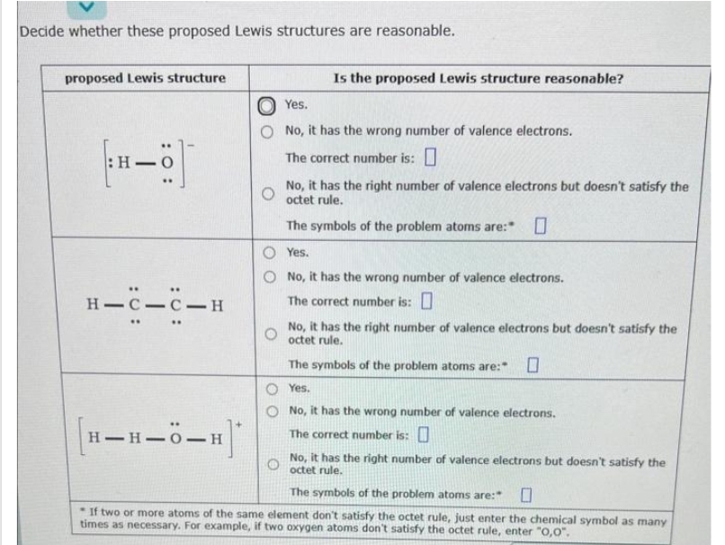 Decide whether these proposed Lewis structures are reasonable.
proposed Lewis structure
H.
H-C-C-H
Is the proposed Lewis structure reasonable?
[H-H-Ö-H]*
Yes.
No, it has the wrong number of valence electrons.
The correct number is:
No, it has the right number of valence electrons but doesn't satisfy the
octet rule.
The symbols of the problem atoms are:
Yes.
O No, it has the wrong number of valence electrons.
The correct number is:
No, it has the right number of valence electrons but doesn't satisfy the
octet rule.
The symbols of the problem atoms are:" 0
O Yes.
No, it has the wrong number of valence electrons.
The correct number is:
No, it has the right number of valence electrons but doesn't satisfy the
O
octet rule.
The symbols of the problem atoms are:
If two or more atoms of the same element don't satisfy the octet rule, just enter the chemical symbol as many
times as necessary. For example, if two oxygen atoms don't satisfy the octet rule, enter "0,0".