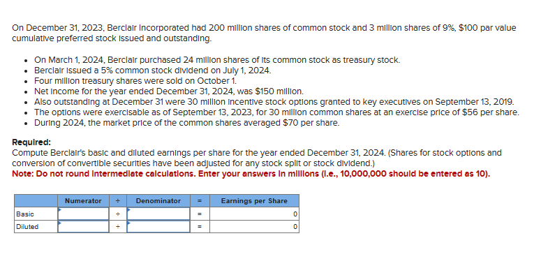 On December 31, 2023, Berclair Incorporated had 200 million shares of common stock and 3 million shares of 9%, $100 par value
cumulative preferred stock Issued and outstanding.
• On March 1, 2024, Berclair purchased 24 million shares of its common stock as treasury stock.
• Berclair Issued a 5% common stock dividend on July 1, 2024.
• Four million treasury shares were sold on October 1.
• Net Income for the year ended December 31, 2024, was $150 million.
• Also outstanding at December 31 were 30 million Incentive stock options granted to key executives on September 13, 2019.
The options were exercisable as of September 13, 2023, for 30 million common shares at an exercise price of $56 per share.
During 2024, the market price of the common shares averaged $70 per share.
Required:
Compute Berclair's basic and diluted earnings per share for the year ended December 31, 2024. (Shares for stock options and
conversion of convertible securities have been adjusted for any stock split or stock dividend.)
Note: Do not round Intermediate calculations. Enter your answers in millions (l.e., 10,000,000 should be entered as 10).
Basic
Diluted
Numerator
Denominator
Earnings per Share
0
0