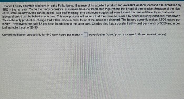 Charles Lackey operates a bakery in Idaho Falls, Idaho. Because of its excellent product and excellent location, demand has increased by
55% in the last year. On far too many occasions, customers have not been able to purchase the bread of their choice. Because of the size
of the store, no new ovens can be added. At a staff meeting, one employee suggested ways to load the ovens differently so that more
loaves of bread can be baked at one time. This new process will require that the ovens be loaded by hand, requiring additional manpower.
This is the only production change that will be made in order to meet the increased demand. The bakery currently makes 1,500 loaves per
month. Employees are paid $8 per hour. In addition to the labor cost, Charles also has a constant utility cost per month of $550 and a per
loaf ingredient cost of $0.35.
Current multifactor productivity for 640 work hours per month= loaves/dollar (round your response to three decimal places).