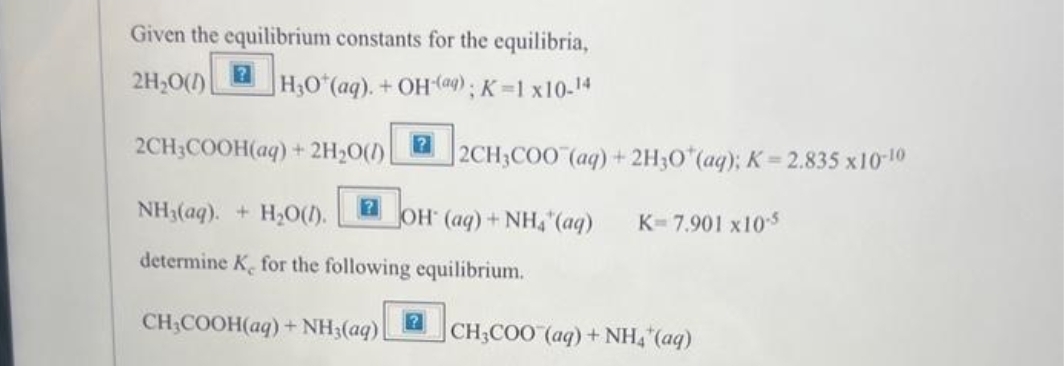 Given the equilibrium constants for the equilibria,
2H₂O(1)
H₂O*(aq). + OH(aq); K=1x10-14
2CH3COOH(aq) + 2H₂O(1)
NH3(aq). + H₂O(1). JOH (aq) + NH4 (aq)
determine K for the following equilibrium.
CH₂COOH(aq) + NH3(aq)
2CH3COO (aq) + 2H3O+ (aq); K= 2.835 x10-10
K-7.901 x10-5
CH3COO (aq) + NH4*(aq)