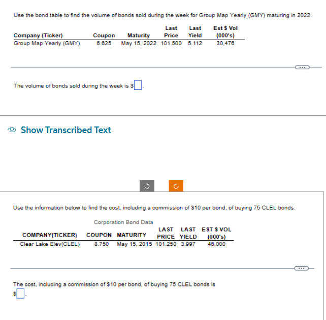 Use the bond table to find the volume of bonds sold during the week for Group Map Yearly (GMY) maturing in 2022.
Est $ Vol
Last Last
Yield
Company (Ticker)
Coupon Maturity
Price
(000's)
30.476
Group Map Yearly (GMY) 6.625 May 15, 2022 101.500 5.112
The volume of bonds sold during the week is $
Show Transcribed Text
C
J
Use the information below to find the cost, including a commission of $10 per bond, of buying 75 CLEL bonds.
Corporation Bond Data
LAST LAST
PRICE YIELD
Clear Lake Elev(CLEL) 8.750 May 15,2015 101.250 3.997
COMPANY(TICKER) COUPON MATURITY
EST $ VOL
(000's)
46.000
The cost, including a commission of $10 per bond, of buying 75 CLEL bonds is
...