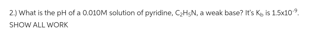 2.) What is the pH of a 0.010M solution of pyridine, C₂H5N, a weak base? It's K is 1.5x10-⁹.
SHOW ALL WORK