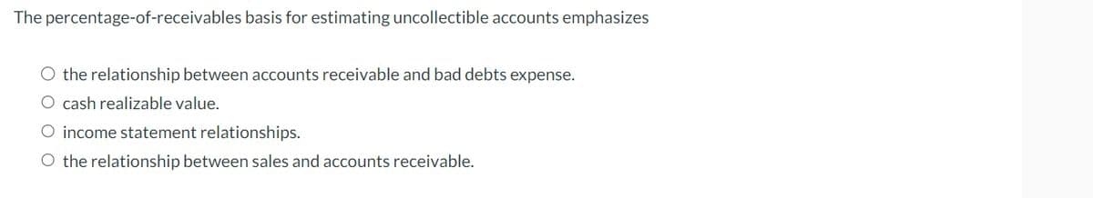 The percentage-of-receivables basis for estimating uncollectible accounts emphasizes
O the relationship between accounts receivable and bad debts expense.
O cash realizable value.
O income statement relationships.
O the relationship between sales and accounts receivable.