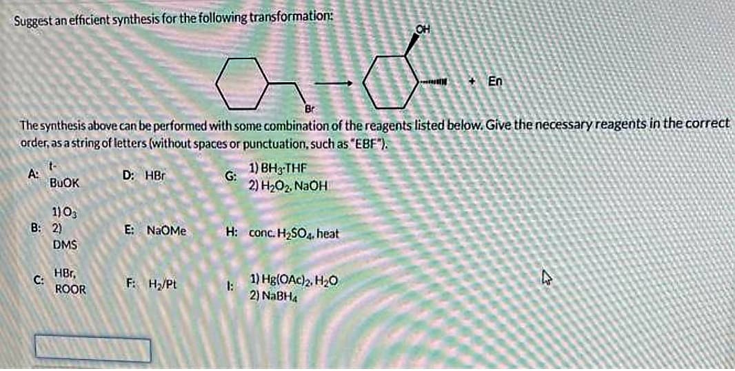 Suggest an efficient synthesis for the following transformation:
ato..
The synthesis above can be performed with some combination of the reagents listed below. Give the necessary reagents in the correct
order, as a string of letters (without spaces or punctuation, such as "EBF").
A:
t-
BUOK
C:
1) 03
B: 2)
DMS
HBr,
ROOR
D: HBr
E: NaOMe
F: H₂/Pt
G:
1) BH3-THF
2) H₂O₂, NaOH
H: conc. H₂SO4, heat
1:
OH
1) Hg(OAc)2, H₂O
2) NaBH4
+En
4