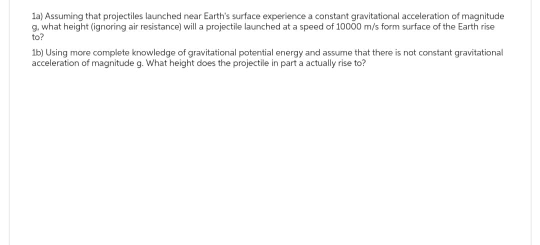 1a) Assuming that projectiles launched near Earth's surface experience a constant gravitational acceleration of magnitude
g, what height (ignoring air resistance) will a projectile launched at a speed of 10000 m/s form surface of the Earth rise
to?
1b) Using more complete knowledge of gravitational potential energy and assume that there is not constant gravitational
acceleration of magnitude g. What height does the projectile in part a actually rise to?