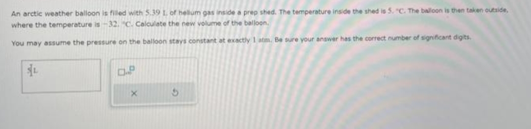 An arctic weather balloon is filled with 5.39 1. of hellum gas inside a prep shed. The temperature inside the shed is 5. "C. The balloon is then taken outside,
where the temperature is -32. C. Calculate the new volume of the balloon.
You may assume the pressure on the balloon stays constant at exactly 1 atm. Be sure your answer has the correct number of significant digits.
$L
D.P
X
5