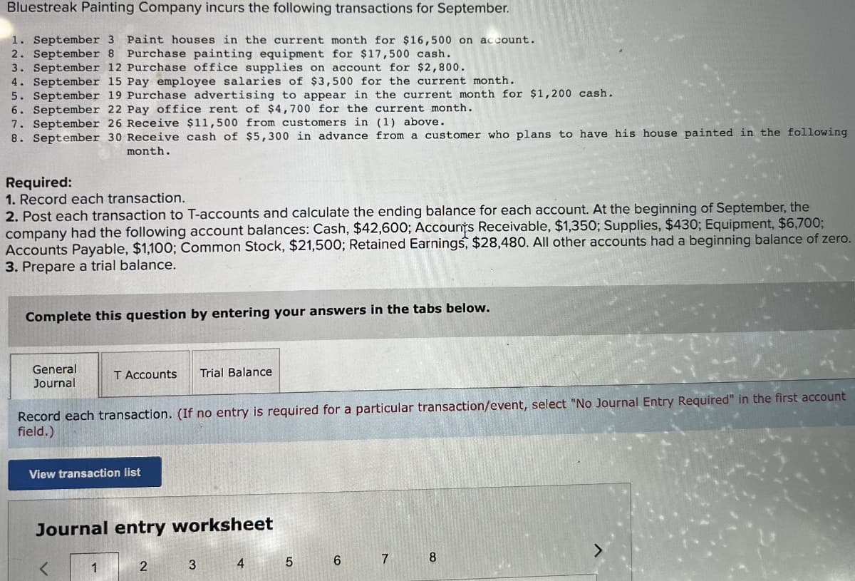 Bluestreak Painting Company incurs the following transactions for September.
1. September 3 Paint houses in the current month for $16,500 on account.
2. September 8 Purchase painting equipment for $17,500 cash.
3. September 12 Purchase office supplies on account for $2,800.
4. September 15 Pay employee salaries of $3,500 for the current month.
5. September 19 Purchase advertising to appear in the current month for $1,200 cash.
6. September 22 Pay office rent of $4,700 for the current month.
7. September 26 Receive $11,500 from customers in (1) above.
8. September 30 Receive cash of $5,300 in advance from a customer who plans to have his house painted in the following.
month.
Required:
1. Record each transaction.
2. Post each transaction to T-accounts and calculate the ending balance for each account. At the beginning of September, the
company had the following account balances: Cash, $42,600; Accounts Receivable, $1,350; Supplies, $430; Equipment, $6,700;
Accounts Payable, $1,100; Common Stock, $21,500; Retained Earnings, $28,480. All other accounts had a beginning balance of zero.
3. Prepare a trial balance.
Complete this question by entering your answers in the tabs below.
General
Journal
T Accounts Trial Balance
Record each transaction. (If no entry is required for a particular transaction/event, select "No Journal Entry Required" in the first account
field.)
View transaction list
Journal entry worksheet
1
2
3
4
5
6
7 8