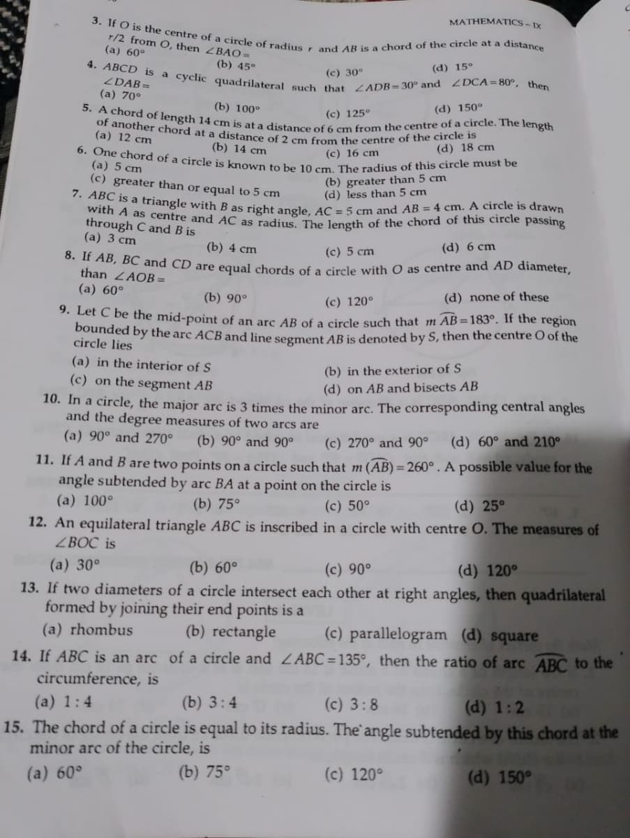 of another chord at a distance of 2 cm from the centre of the circle is
4. ABCD is a cyclic quadrilateral such that ZADB=30° and 2DCA=80°, then
5. A chord of length 14 cm is at a distance of 6 cm from the centre of a circle. The length
3. If O is the centre of a circle of radius r and AB is a chord of the circle at a distance
6. One chord of a circle is known to be 10 cm. The radius of this circle must be
7. ABC is a triangle with B as right angle, AC = 5 cm and AB = 4 cm. A circle is drawn
8. If AB, BC and CD are equal chords of a circle with O as centre and AD diameter,
MATHEMATICS - 1X
r/2 from O, then ZBAO =
(a) 60°
(b) 45°
(d) 15°
(c) 30°
ZDAB =
(a) 70°
(b) 100°
(d) 150°
(c) 125°
(a) 12 cm
(b) 14 сm
(c) 16 cm
(d) 18 cm
(a) 5 cm
(b) greater than 5 cm
(d) less than 5 cm
(c) greater than or equal to 5 cm
throu as centre and AC as radius The leneth of the chord of this circle passing
through C and B is
(а) 3 cm
(b) 4 cm
(c) 5 cm
(d) 6 cm
than ZAOB =
(a) 60°
(b) 90°
(c) 120°
(d) none of these
2. Let C be the mid-point of an are AR of a circle such that m AB=183°. If the region
bounded by the arc ACB and line segment AB is denoted by S, then the centre O of the
circle lies
(a) in the interior of S
(b) in the exterior of S
(c) on the segment AB
(d) on AB and bisects AB
10. In a circle, the major arc is 3 times the minor arc. The corresponding central angles
and the degree measures of two arcs are
(a) 90° and 270°
(b) 90° and 90°
(c) 270° and 90°
(d) 60° and 210°
11. If A and B are two points on a circle such that m (AB) = 260° . A possible value for the
angle subtended by arc BA at a point on the circle is
(a) 100°
(b) 75°
(c) 50°
(d) 25°
12. An equilateral triangle ABC is inscribed in a circle with centre O. The measures of
ZBOC is
(а) 30°
13. If two diameters of a circle intersect each other at right angles, then quadrilateral
formed by joining their end points is a
(b) 60°
(c) 90°
(d) 120°
(a) rhombus
(b) rectangle
(c) parallelogram (d) square
14. If ABC is an arc of a circle and ZABC =135°, then the ratio of arc ABC to the
circumference, is
(a) 1:4
(b) 3:4
(c) 3:8
(d) 1:2
15. The chord of a circle is equal to its radius. The' angle subtended by this chord at the
minor arc of the circle, is
(a) 60°
(b) 75°
(c) 120°
(d) 150°
