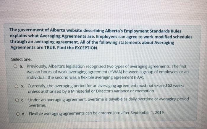 The government of Alberta website describing Alberta's Employment Standards Rules
explains what Averaging Agreements are. Employees can agree to work modified schedules
through an averaging agreement. All of the following statements about Averaging
Agreements are TRUE. Find the EXCEPTION.
Select one:
O a. Previously, Alberta's legislation recognized two types of averaging agreements. The first
was an hours of work averaging agreement (HWAA) between a group of employees or an
individual; the second was a flexible averaging agreement (FAA).
O b. Currently, the averaging period for an averaging agreement must not exceed 52 weeks
unless authorized by a Ministerial or Director's variance or exemption.
O c. Under an averaging agreement, overtime is payable as daily overtime or averaging period
overtime.
O d. Flexible averaging agreements can be entered into after September 1, 2019.
