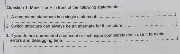 Question 1: Mark T or F in front of the following statements.
1. A compound statement is a single statement.
2. Switch structure can always be an alternate for if structure.
3. If you do not understand a concept or technique completely don't use it to avoid
errors and debugging time.
**********