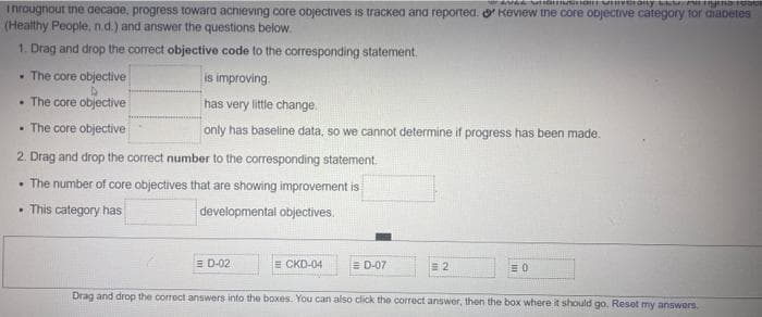 TAN Santony
Throughout the decade, progress toward achieving core objectives is tracked and reported. Keview the core objective category for diabetes
(Healthy People, n.d.) and answer the questions below.
1. Drag and drop the correct objective code to the corresponding statement.
. The core objective
is improving.
• The core objective
has very little change.
. The core objective
only has baseline data, so we cannot determine if progress has been made.
2. Drag and drop the correct number to the corresponding statement.
. The number of core objectives that are showing improvement is
. This category has
developmental objectives.
D-02
E CKD-04
= D-07
2
=0
Drag and drop the correct answers into the boxes. You can also click the correct answer, then the box where it should go. Resot my answers,