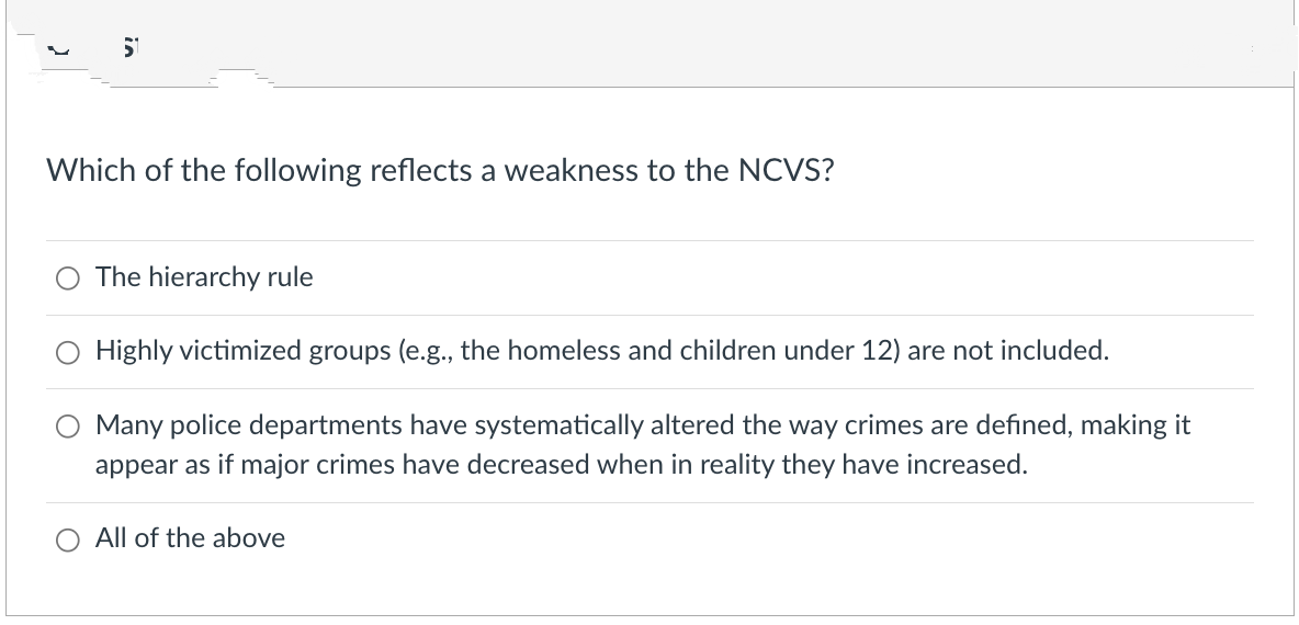 51
Which of the following reflects a weakness to the NCVS?
The hierarchy rule
Highly victimized groups (e.g., the homeless and children under 12) are not included.
Many police departments have systematically altered the way crimes are defined, making it
appear as if major crimes have decreased when in reality they have increased.
All of the above