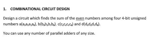 1. COMBINATIONAL CIRCUIT DESIGN
Design a circuit which finds the sum of the even numbers among four 4-bit unsigned
numbers a(a,a,a,a,), b(b₂b₂b₂b₁) c(c₂c₂c₂c₂) and d(d₂d₂d.d.).
You can use any number of parallel adders of any size.