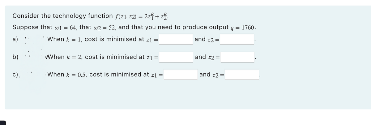 Consider the technology function f(z1,z2) = 2zk + z.
Suppose that w1 = 64, that w2 = 52, and that you need to produce output q = 1760.
and z2 =
a)
`When k = 1, cost is minimised at z1 =
이
When k = 2, cost is minimised at z₁ =
When k = 0.5, cost is minimised at z1 =
and z2 =
and z2 =