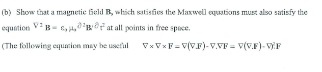 (b) Show that a magnetic field B, which satisfies the Maxwell equations must also satisfy the
equation V² B = Eo Ho²B/0² at all points in free space.
(The following equation may be useful
VxVx F = V(V.F)-V.VF = V(V.F)-V:F