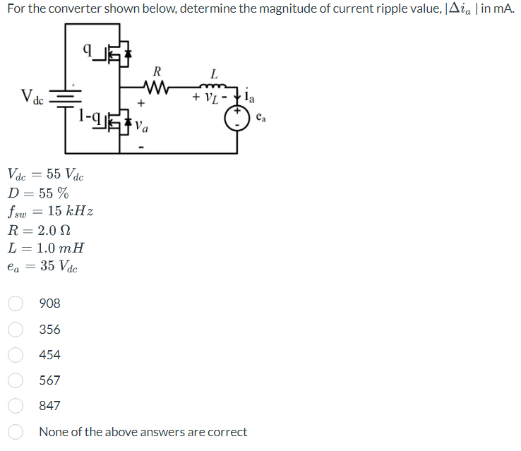 For the converter shown below, determine the magnitude of current ripple value, Aia | in mA.
V de
1-91
Vdc = 55 Vdc
D = 55 %
fsw = 15 kHz
R = 2.0
L = 1.0 mH
ea = 35 Vdc
Va
R
L
+ VL-
la
908
356
454
567
847
None of the above answers are correct